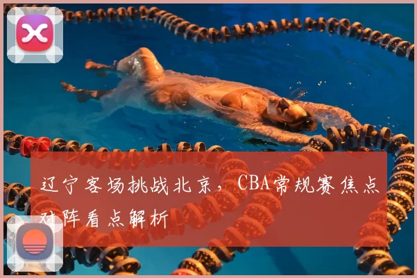 辽宁客场挑战北京,CBA常规赛焦点对阵看点解析