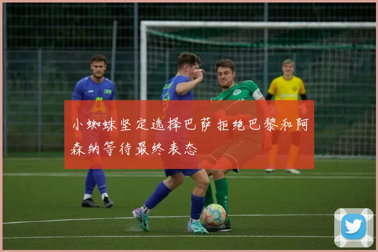 小蜘蛛坚定选择巴萨拒绝巴黎和阿森纳等待最终表态