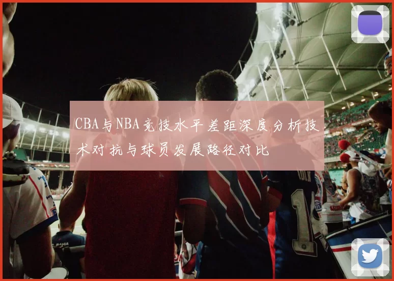 CBA与NBA竞技水平差距深度分析技术对抗与球员发展路径对比