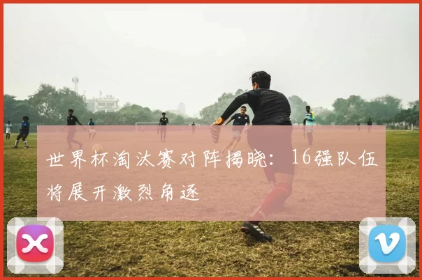 世界杯淘汰赛对阵揭晓：16强队伍将展开激烈角逐