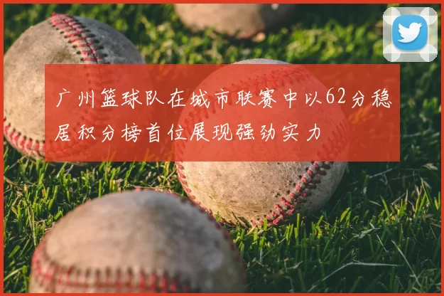广州篮球队在城市联赛中以62分稳居积分榜首位展现强劲实力