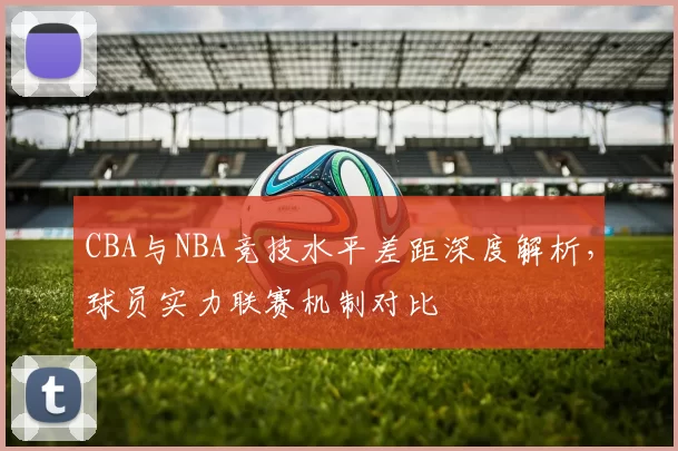 CBA与NBA竞技水平差距深度解析,球员实力联赛机制对比