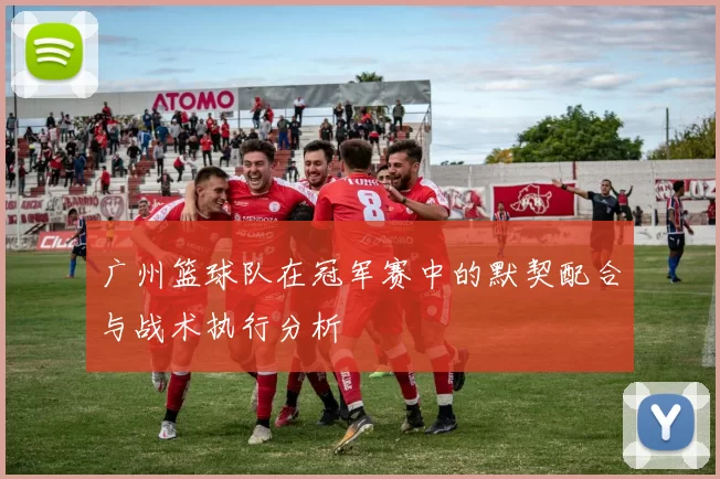 广州篮球队在冠军赛中的默契配合与战术执行分析