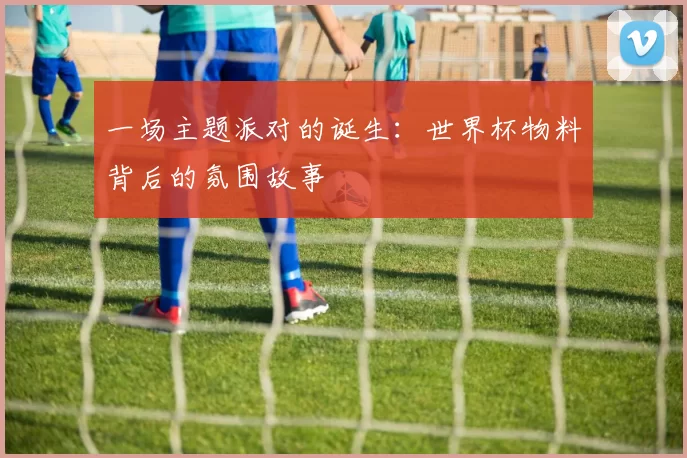 一场主题派对的诞生：世界杯物料背后的氛围故事