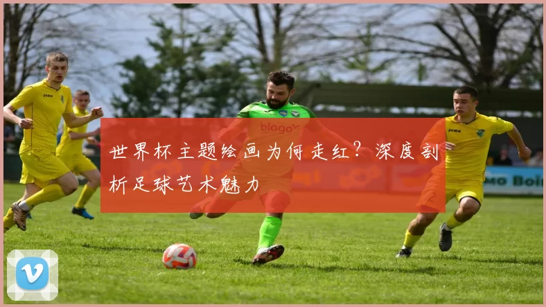 世界杯主题绘画为何走红?深度剖析足球艺术魅力