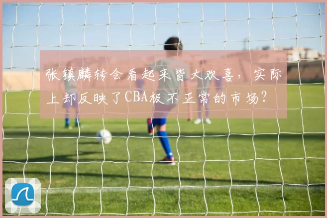张镇麟转会看起来皆大欢喜，实际上却反映了CBA极不正常的市场？