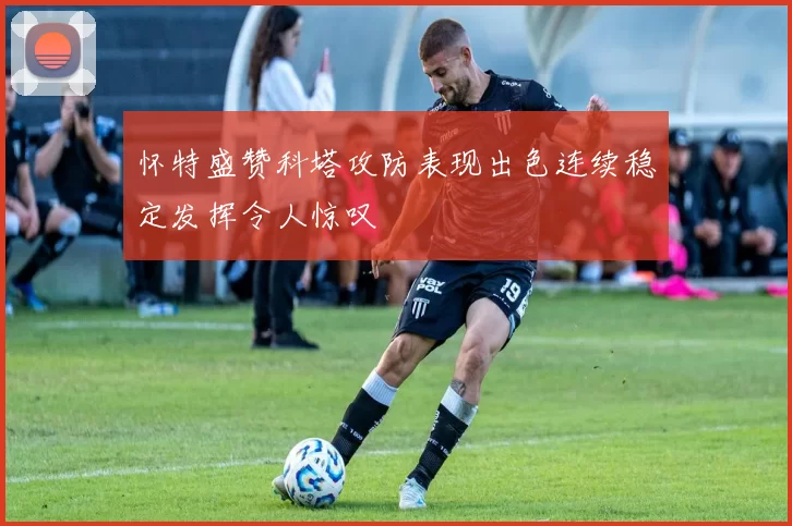 怀特盛赞科塔攻防表现出色连续稳定发挥令人惊叹
