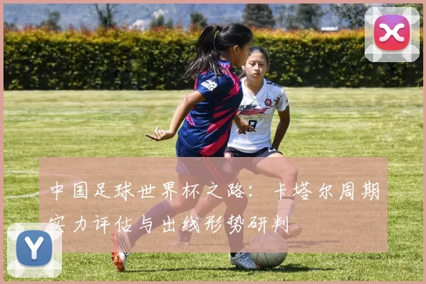 中国足球世界杯之路：卡塔尔周期实力评估与出线形势研判
