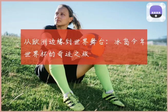 从欧洲边缘到世界舞台:冰岛今年世界杯的奇迹之旅