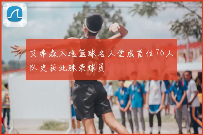 艾弗森入选篮球名人堂成首位76人队史获此殊荣球员