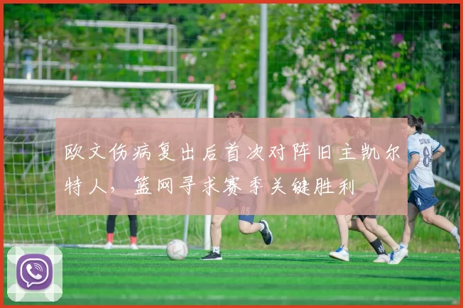 欧文伤病复出后首次对阵旧主凯尔特人，篮网寻求赛季关键胜利