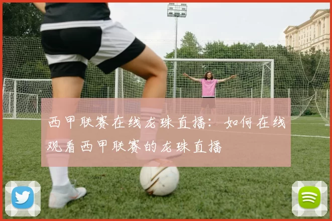 西甲联赛在线龙珠直播:如何在线观看西甲联赛的龙珠直播