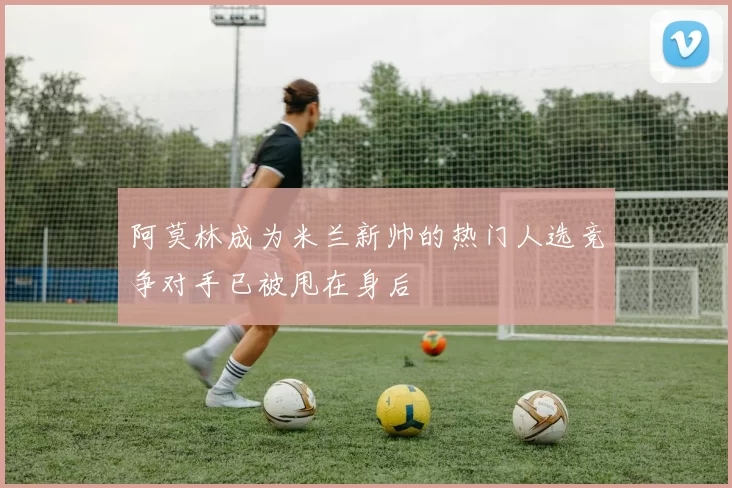 阿莫林成为米兰新帅的热门人选竞争对手已被甩在身后