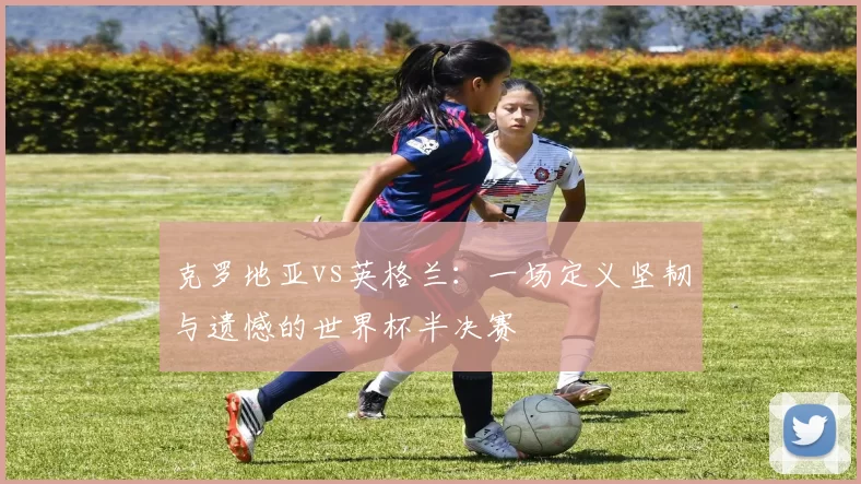 克罗地亚vs英格兰:一场定义坚韧与遗憾的世界杯半决赛