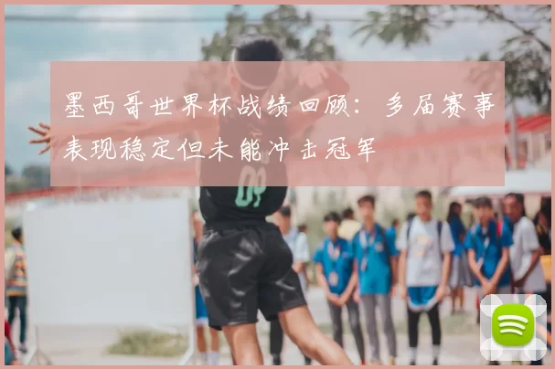 墨西哥世界杯战绩回顾:多届赛事表现稳定但未能冲击冠军